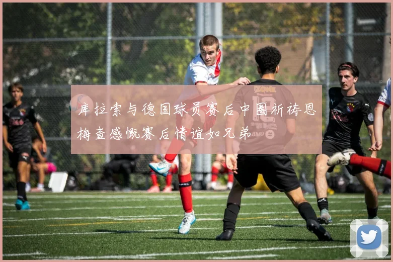 库拉索与德国球员赛后中圈祈祷恩梅查感慨赛后情谊如兄弟