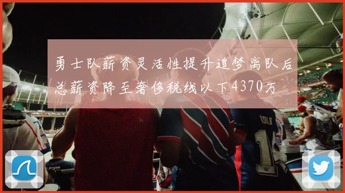 勇士队薪资灵活性提升追梦离队后总薪资降至奢侈税线以下4370万