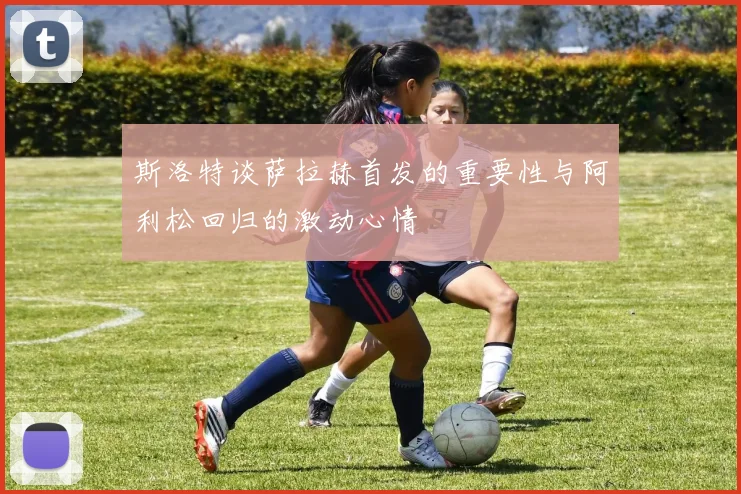斯洛特谈萨拉赫首发的重要性与阿利松回归的激动心情
