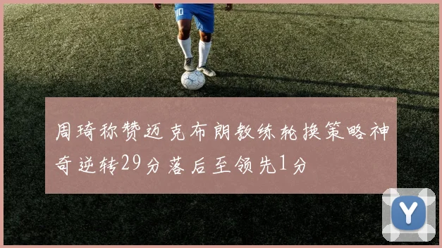 周琦称赞迈克布朗教练轮换策略神奇逆转29分落后至领先1分