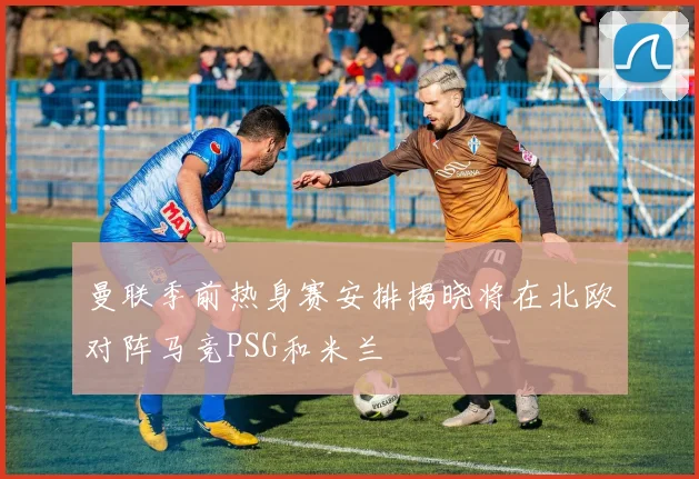 曼联季前热身赛安排揭晓将在北欧对阵马竞PSG和米兰