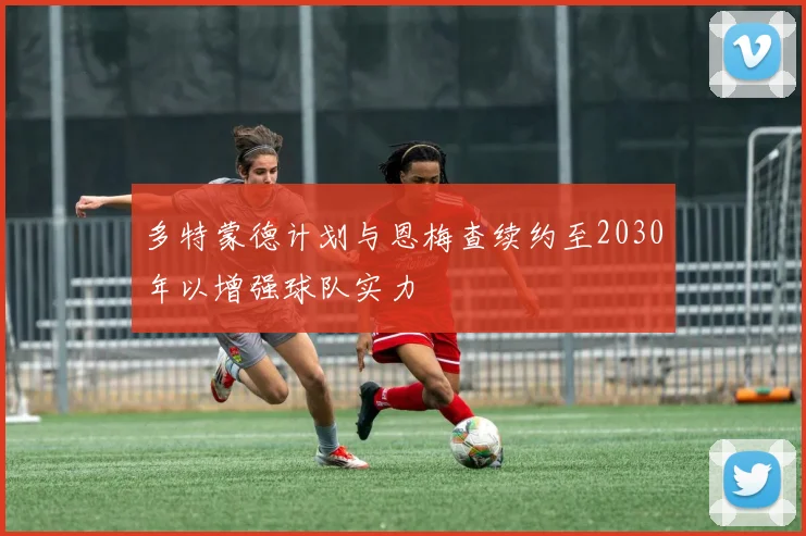 多特蒙德计划与恩梅查续约至2030年以增强球队实力
