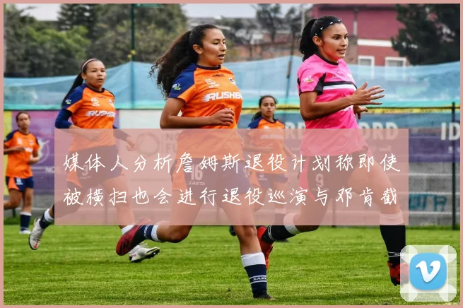 媒体人分析詹姆斯退役计划称即使被横扫也会进行退役巡演与邓肯截然不同