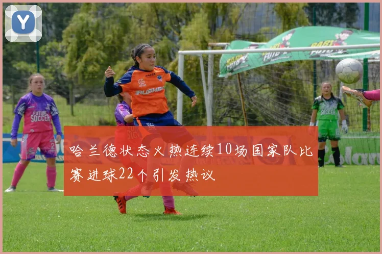 哈兰德状态火热连续10场国家队比赛进球22个引发热议