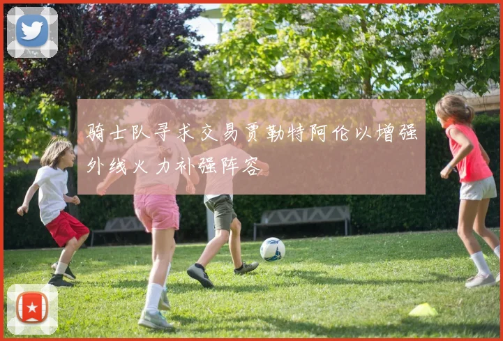 骑士队寻求交易贾勒特阿伦以增强外线火力补强阵容