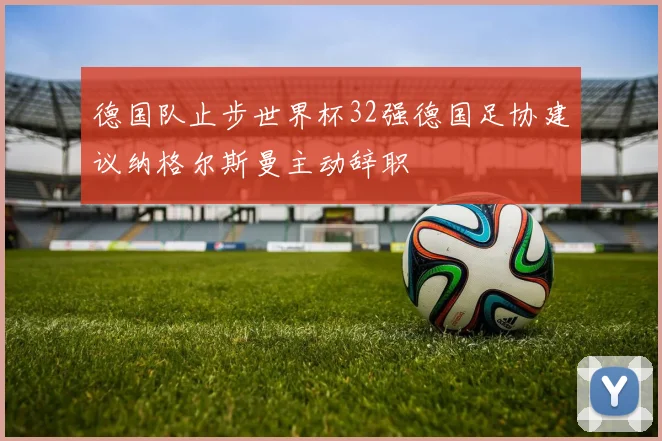 德国队止步世界杯32强德国足协建议纳格尔斯曼主动辞职