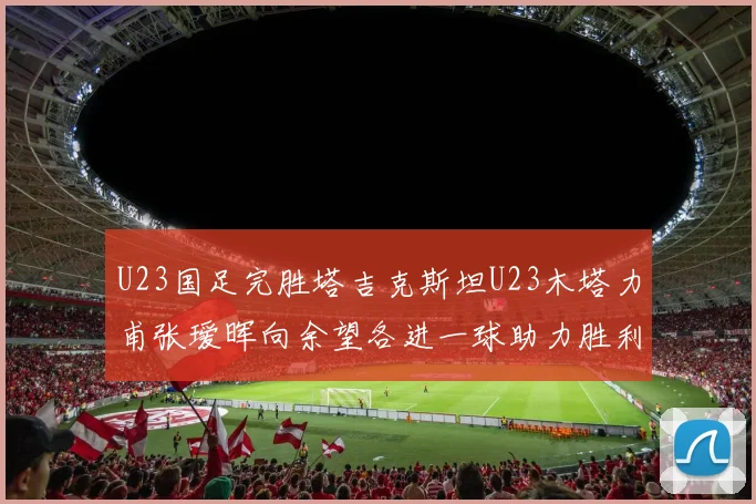 U23国足完胜塔吉克斯坦U23木塔力甫张瑷晖向余望各进一球助力胜利