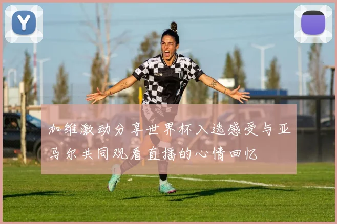 加维激动分享世界杯入选感受与亚马尔共同观看直播的心情回忆