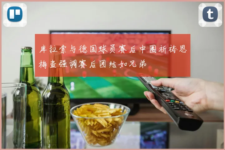 库拉索与德国球员赛后中圈祈祷恩梅查强调赛后团结如兄弟