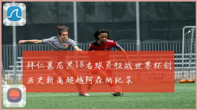 拜仁慕尼黑18名球员征战世界杯创历史新高超越阿森纳纪录