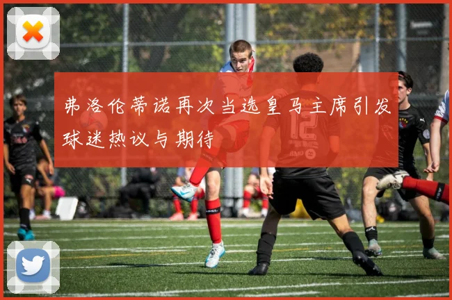 弗洛伦蒂诺再次当选皇马主席引发球迷热议与期待