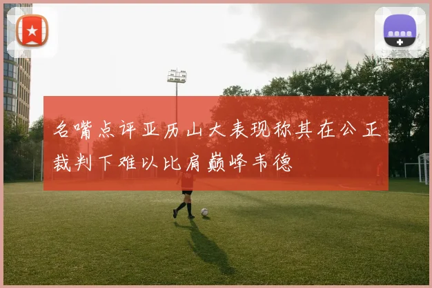 名嘴点评亚历山大表现称其在公正裁判下难以比肩巅峰韦德