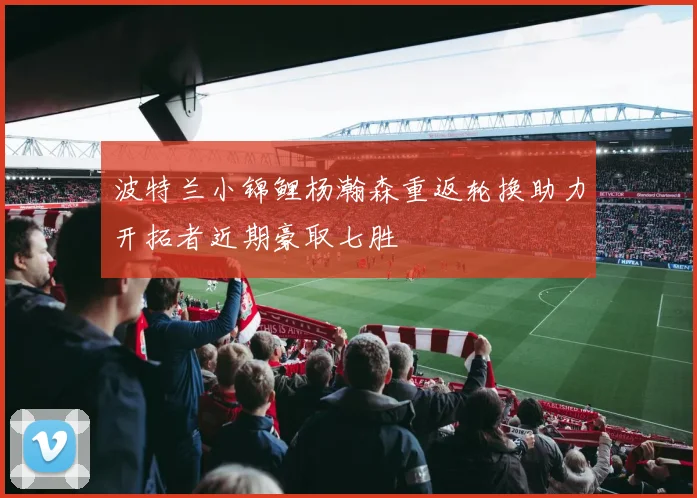 波特兰小锦鲤杨瀚森重返轮换助力开拓者近期豪取七胜